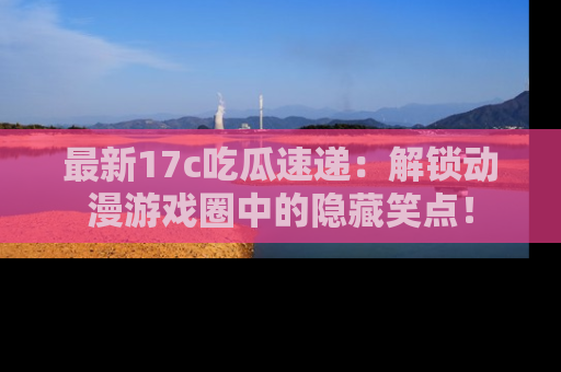 最新17c吃瓜速递:解锁动漫游戏圈中的隐藏笑点!