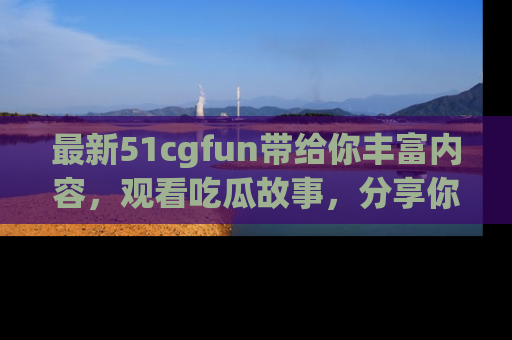 最新51cgfun带给你丰富内容,观看吃瓜故事,分享你的感受!