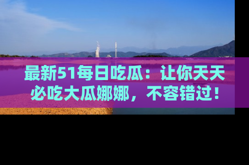 最新51每日吃瓜:让你天天必吃大瓜娜娜,不容错过!