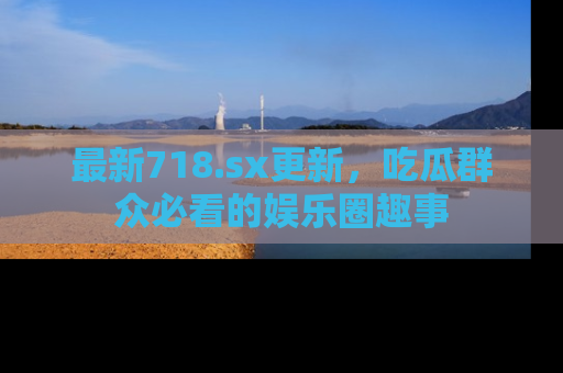 最新718.sx更新,吃瓜群众必看的娱乐圈趣事