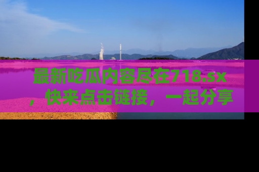 最新吃瓜内容尽在718.sx,快来点击链接,一起分享那些精彩瞬间!