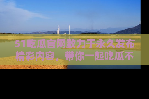 51吃瓜官网致力于永久发布精彩内容，带你一起吃瓜不停歇！