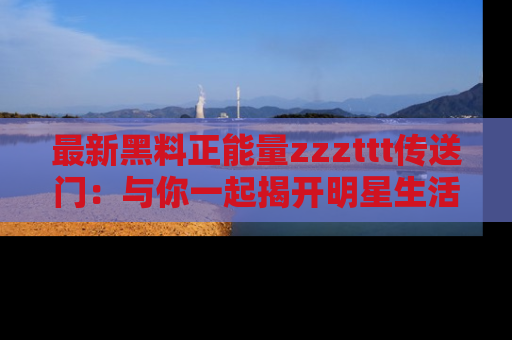 最新黑料正能量zzzttt传送门:与你一起揭开明星生活的神秘地址!