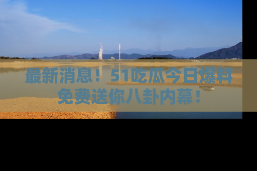 最新消息！51吃瓜今日爆料免费送你八卦内幕！