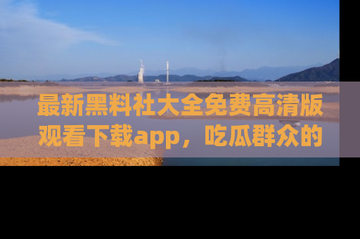 最新黑料社大全免费高清版观看下载app,吃瓜群众的必备神器