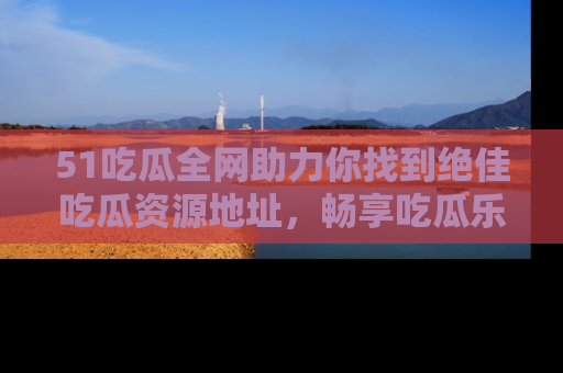 51吃瓜全网助力你找到绝佳吃瓜资源地址，畅享吃瓜乐趣！