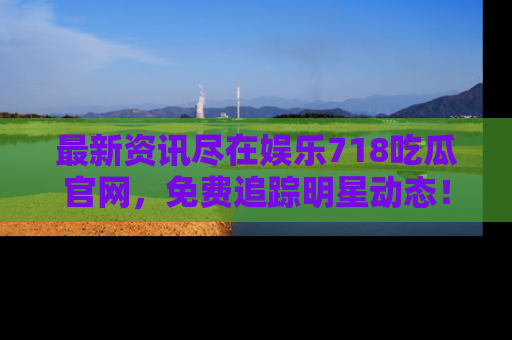 最新资讯尽在娱乐718吃瓜官网，免费追踪明星动态！
