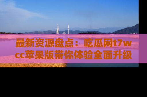 最新资源盘点：吃瓜网t7wcc苹果版带你体验全面升级