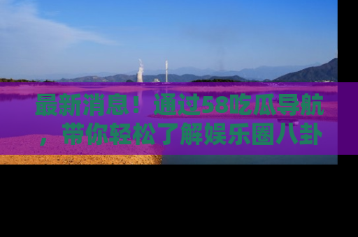最新消息！通过58吃瓜导航，带你轻松了解娱乐圈八卦动态！