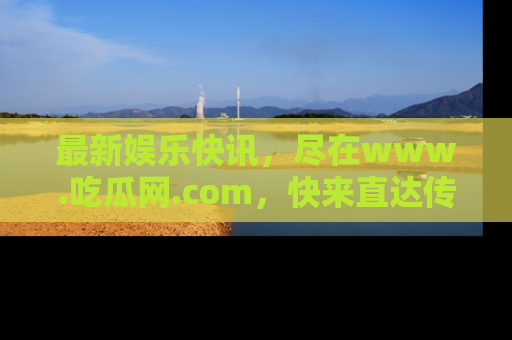 最新娱乐快讯，尽在www.吃瓜网.com，快来直达传送门收获惊喜吧！
