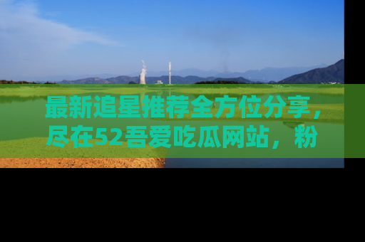 最新追星推荐全方位分享，尽在52吾爱吃瓜网站，粉丝必看